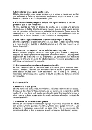 7. Extiende los brazos para que le cojan.
El bebé está tendido en su cuna o sentado, oye la voz de la madre o un familiar
que se le acerca. Extiende sus manos y tensiona sus brazos para que lo cojan.
Puede acompañar la acción de pequeños gritos.

8. Busca activamente y explora, aunque con alguna reserva, la cara de
personas que le son conocidas.
Al niño, cuando se halla en brazos del adulto, se le acerca una persona
conocida que le habla. El niño alarga su mano y toca su boca o cara, parece
que dé pequeños golpecitos en su actividad de búsqueda. Puede mover la
mano palpando la cara o dejarla quieta en la boca, observando cómo esta se
mueve. Esta actividad tiene una duración mínima de tres segundos.

9. Dice «adiós» agitando la mano (siempre inducido por el adulto).
El niño ha aprendido el gesto convencional para decir «adiós» (agitar la mano)
y lo repite siempre y cuando el adulto lo requiera y el niño esté receptivo y en
buena disposición.

10. Responde con un gesto cuando se le hace una pregunta.
El niño, ante una pregunta del adulto como «¿Es guapo mi nene?», responde,
después de haber aprendido la respuesta, tocando su mejilla. Las preguntas
dependerán de cada niño y de su experiencia. Se considerará que realiza la
actividad si ante una pregunta del adulto sigue una respuesta gestual por parte
del niño y en relación con la pregunta.

11. Reclama con insistencia que le presten atención.
El niño, mediante gestos, verbalizaciones (pequeños gritos, vocalizaciones:
«aaaa», etcétera), reclama con insistencia que el adulto le preste atención.
Este código privado debe estar establecido por el niño y su familia, y
reconocido por ambas partes. Cuando el adulto atiende a su demanda el niño
se tranquiliza.


B. Comunicación

1. Manifiesta lo que quiere.
El niño manifiesta con gestos, movimientos, posturas o sonidos lo que desea.
Cualquiera de estas manifestaciones ha de ser claramente comprendida por la
madre. Si el niño tiene sed, puede, por ejemplo, sacar ligeramente la lengua o
abrir y cerrar la boca suavemente. La madre entiende el código y atiende la
demanda del niño.

2. Aumentan las respuestas con gestos.
El niño, en situaciones de interacción y juego, responde a preguntas del adulto
con gestos: «¿Cómo quieres a mamá?», «¿Cómo es de guapo mi niño?»... Las
preguntas y respuestas dependerán de cada niño y de su experiencia. Se
considerará válido el ítem si responde a cuatro preguntas distintas con gestos.
 