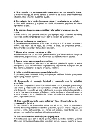 3. Dice «mamá» con sentido cuando se encuentra en una situación límite.
El niño desea algo, se siente perdido o confuso o se asusta ante determinada
situación. Dice «mamá» buscando ayuda.

4. Tira del pelo de la madre (o muerde, pega...) manifestando su enfado.
El niño está enfadado y expresa su rabia, mordiendo, pegando, es decir,
agrediendo al otro.

5. Se acerca a las personas conocidas y alarga los brazos para que lo
cojan.
El niño, al oír a una persona conocida (por ejemplo, llega la abuela de visita),
se acerca a esta alargando los brazos con la petición de que lo cojan.

6. Busca a los hermanos para jugar.
El pequeño realiza diferentes actividades de búsqueda: toca a sus hermanos o
primos, los coge de la ropa, se acerca a ellos, da pequeños gritos...,
demostrando su interés y llamando su atención.

7. Abraza a los padres cuando se le pide.
Ante la demanda de un abrazo o gesto cariñoso, que dependerá del código de
cada familia, el pequeño da una muestra de su afecto hacia sus padres.

8. Acepta mejor a personas desconocidas.
El niño va cambiando su relación con los extraños, puede dar signos de alerta,
pero poco a poco va admitiendo su presencia y deja que se acerquen a él, se
deja acariciar, responde a alguna pregunta, etcétera.

9. Habla por teléfono con personas de la familia.
El pequeño puede mantener diálogos simples por teléfono. Saludar y responder
alguna pregunta con sonidos.

10. Comprende el lenguaje habitual y responde con la actividad
apropiada.
El nos niño comprende cuando nos comunicamos con él, siempre que el código
sea simple y relacionado con experiencias vividas por este. Entonces, si hay
una demanda, responde, ya sea verbalmente o con una actividad apropiada (y
si se le dice «vamos a poner el babero», estira los brazos y hace el gesto de
acercar el cuerpo en la dirección del babero; si se le dice «vamos a secar el
pelo», agacha la cabeza).

11. Dice espontáneamente cuatro palabras y hace ritmos imitando la
conversación del otro.
En una situación de interacción verbal con el adulto, tiene un vocabulario
mínimo de cuatro palabras con sentido («mamá», «papá», «hola», «agua», por
ejemplo). Imita, balbuceando, los ritmos del diálogo, recordando con los
sonidos que emplea las palabras utilizadas por el otro.

12. Busca activamente al adulto para jugar juntos.
Al niño le gusta jugar con el adulto (padre, madre, cuidador, etcétera) y realiza
diferentes conductas reforzándolas con algún sonido: tocarlo, cogerle la mano,
 