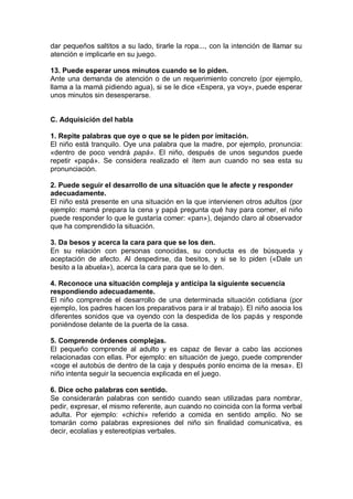 dar pequeños saltitos a su lado, tirarle la ropa..., con la intención de llamar su
atención e implicarle en su juego.

13. Puede esperar unos minutos cuando se lo piden.
Ante una demanda de atención o de un requerimiento concreto (por ejemplo,
llama a la mamá pidiendo agua), si se le dice «Espera, ya voy», puede esperar
unos minutos sin desesperarse.


C. Adquisición del habla

1. Repite palabras que oye o que se le piden por imitación.
El niño está tranquilo. Oye una palabra que la madre, por ejemplo, pronuncia:
«dentro de poco vendrá papá». El niño, después de unos segundos puede
repetir «papá». Se considera realizado el ítem aun cuando no sea esta su
pronunciación.

2. Puede seguir el desarrollo de una situación que le afecte y responder
adecuadamente.
El niño está presente en una situación en la que intervienen otros adultos (por
ejemplo: mamá prepara la cena y papá pregunta qué hay para comer, el niño
puede responder lo que le gustaría comer: «pan»), dejando claro al observador
que ha comprendido la situación.

3. Da besos y acerca la cara para que se los den.
En su relación con personas conocidas, su conducta es de búsqueda y
aceptación de afecto. Al despedirse, da besitos, y si se lo piden («Dale un
besito a la abuela»), acerca la cara para que se lo den.

4. Reconoce una situación compleja y anticipa la siguiente secuencia
respondiendo adecuadamente.
El niño comprende el desarrollo de una determinada situación cotidiana (por
ejemplo, los padres hacen los preparativos para ir al trabajo). El niño asocia los
diferentes sonidos que va oyendo con la despedida de los papás y responde
poniéndose delante de la puerta de la casa.

5. Comprende órdenes complejas.
El pequeño comprende al adulto y es capaz de llevar a cabo las acciones
relacionadas con ellas. Por ejemplo: en situación de juego, puede comprender
«coge el autobús de dentro de la caja y después ponlo encima de la mesa». El
niño intenta seguir la secuencia explicada en el juego.

6. Dice ocho palabras con sentido.
Se considerarán palabras con sentido cuando sean utilizadas para nombrar,
pedir, expresar, el mismo referente, aun cuando no coincida con la forma verbal
adulta. Por ejemplo: «chichi» referido a comida en sentido amplio. No se
tomarán como palabras expresiones del niño sin finalidad comunicativa, es
decir, ecolalias y estereotipias verbales.
 