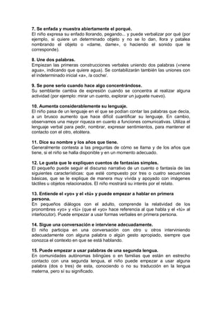 7. Se enfada y muestra abiertamente el porqué.
El niño expresa su enfado llorando, pegando... y puede verbalizar por qué (por
ejemplo, si quiere un determinado objeto y no se lo dan, llora y patalea
nombrando el objeto o «dame, dame», o haciendo el sonido que le
corresponde).

8. Une dos palabras.
Empiezan las primeras construcciones verbales uniendo dos palabras («nene
agua», indicando que quiere agua). Se contabilizarán también las uniones con
el indeterminado inicial «a», /a coche/.

9. Se pone serio cuando hace algo concentrándose.
Su semblante cambia de expresión cuando se concentra al realizar alguna
actividad (por ejemplo: mirar un cuento, explorar un juguete nuevo).

10. Aumenta considerablemente su lenguaje.
El niño pasa de un lenguaje en el que se podían contar las palabras que decía,
a un brusco aumento que hace difícil cuantificar su lenguaje. En cambio,
observamos una mayor riqueza en cuanto a funciones comunicativas. Utiliza el
lenguaje verbal para pedir, nombrar, expresar sentimientos, para mantener el
contacto con el otro, etcétera.

11. Dice su nombre y los años que tiene.
Generalmente contesta a las preguntas de cómo se llama y de los años que
tiene, si el niño se halla disponible y en un momento adecuado.

12. Le gusta que le expliquen cuentos de fantasías simples.
El pequeño puede seguir el discurso narrativo de un cuento o fantasía de las
siguientes características: que esté compuesto por tres o cuatro secuencias
básicas, que se le explique de manera muy vívida y apoyado con imágenes
táctiles u objetos relacionados. El niño mostrará su interés por el relato.

13. Entiende el «yo» y el «tú» y puede empezar a hablar en primera
persona.
En pequeños diálogos con el adulto, comprende la relatividad de los
pronombres «yo» y «tú» (que el «yo» hace referencia al que habla y el «tú» al
interlocutor). Puede empezar a usar formas verbales en primera persona.

14. Sigue una conversación e interviene adecuadamente.
El niño participa en una conversación con otro u otros interviniendo
adecuadamente con alguna palabra o algún gesto apropiado, siempre que
conozca el contexto en que se está hablando.

15. Puede empezar a usar palabras de una segunda lengua.
En comunidades autónomas bilingües o en familias que están en estrecho
contacto con una segunda lengua, el niño puede empezar a usar alguna
palabra (dos o tres) de esta, conociendo o no su traducción en la lengua
materna, pero sí su significado.
 