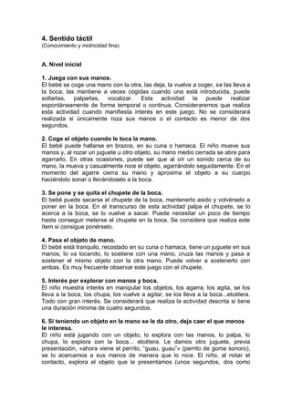 4. Sentido táctil
(Conocimiento y motricidad fina)


A. Nivel inicial

1. Juega con sus manos.
El bebé se coge una mano con la otra, las deja, la vuelve a coger, se las lleva a
la boca, las mantiene a veces cogidas cuando una está introducida, puede
soltarlas, palparlas, vocalizar. Esta actividad la puede realizar
espontáneamente de forma temporal o continua. Consideraremos que realiza
esta actividad cuando manifiesta interés en este juego. No se considerará
realizada si únicamente roza sus manos o el contacto es menor de dos
segundos.

2. Coge el objeto cuando le toca la mano.
El bebé puede hallarse en brazos, en su cuna o hamaca. El niño mueve sus
manos y, al rozar un juguete u otro objeto, su mano medio cerrada se abre para
agarrarlo. En otras ocasiones, puede ser que al oír un sonido cerca de su
mano, la mueva y casualmente roce el objeto, agarrándolo seguidamente. En el
momento del agarre cierra su mano y aproxima el objeto a su cuerpo
haciéndolo sonar o llevándoselo a la boca.

3. Se pone y se quita el chupete de la boca.
El bebé puede sacarse el chupete de la boca, mantenerlo asido y volvérselo a
poner en la boca. En el transcurso de esta actividad palpa el chupete, se lo
acerca a la boca, se lo vuelve a sacar. Puede necesitar un poco de tiempo
hasta conseguir meterse el chupete en la boca. Se considera que realiza este
ítem si consigue ponérselo.

4. Pasa el objeto de mano.
El bebé está tranquilo, recostado en su cuna o hamaca, tiene un juguete en sus
manos, lo va tocando, lo sostiene con una mano, cruza las manos y pasa a
sostener el mismo objeto con la otra mano. Puede volver a sostenerlo con
ambas. Es muy frecuente observar este juego con el chupete.

5. Interés por explorar con manos y boca.
El niño muestra interés en manipular los objetos, los agarra, los agita, se los
lleva a la boca, los chupa, los vuelve a agitar, se los lleva a la boca...etcétera.
Todo con gran interés. Se considerará que realiza la actividad descrita si tiene
una duración mínima de cuatro segundos.

6. Si teniendo un objeto en la mano se le da otro, deja caer el que menos
le interesa.
El niño está jugando con un objeto, lo explora con las manos, lo palpa, lo
chupa, lo explora con la boca... etcétera. Le damos otro juguete, previa
presentación, «ahora viene el perrito, ―guau, guau‖» (perrito de goma sonoro),
se lo acercamos a sus manos de manera que lo roce. El niño, al notar el
contacto, explora el objeto que le presentamos (unos segundos, dos como
 