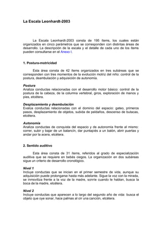 La Escala Leonhardt-2003




      La Escala Leonhardt-2003 consta de 195 ítems, los cuales están
organizados en cinco parámetros que se corresponden con distintas áreas de
desarrollo. La descripción de la escala y el detalle de cada uno de los ítems
pueden consultarse en el Anexo I.


1. Postura-motricidad

      Esta área consta de 42 ítems organizados en tres subáreas que se
corresponden con tres momentos de la evolución motriz del niño: control de la
postura, deambulación y adquisición de autonomía.

Postura
Analiza conductas relacionadas con el desarrollo motor básico: control de la
postura de la cabeza, de la columna vertebral, giros, exploración de manos y
pies, etcétera.

Desplazamiento y deambulación
Evalúa conductas relacionadas con el dominio del espacio: gateo, primeros
pasos, desplazamiento de objetos, subida de peldaños, descenso de butacas,
etcétera.

Autonomía
Analiza conductas de conquista del espacio y de autonomía frente al mismo:
correr, subir y bajar de un balancín, dar puntapiés a un balón, abrir puertas y
andar por la acera, etcétera.


2. Sentido auditivo

       Esta área consta de 31 ítems, referidos al grado de especialización
auditiva que se requiere en bebés ciegos. La organización en dos subáreas
sigue un criterio de desarrollo cronológico.

Nivel 1
Incluye conductas que se inician en el primer semestre de vida, aunque su
adquisición puede prolongarse hasta más adelante. Sigue la voz con la mirada,
se inmoviliza frente a la voz de la madre, sonríe cuando le hablan, busca la
boca de la madre, etcétera.

Nivel 2
Incluye conductas que aparecen a lo largo del segundo año de vida: busca el
objeto que oye sonar, hace palmas al oír una canción, etcétera.
 
