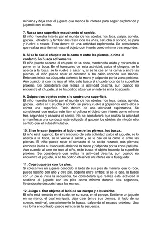mínimo) y deja caer el juguete que menos le interesa para seguir explorando y
jugando con el otro.

7. Rasca una superficie escuchando el sonido.
El niño muestra interés por el mundo de los objetos, los toca, palpa, aprieta,
golpea... etcétera, y también los rasca con las uñas, escucha el sonido, se para
y vuelve a rascar. Todo dentro de una actividad exploratoria. Se considerará
que realiza este ítem si rasca el objeto con interés como mínimo tres segundos.

8. Si se le cae el chupete en la cama o entre las piernas, o nota el
contacto, lo busca activamente.
El niño puede sacarse el chupete de la boca, mantenerlo asido y volvérselo a
poner en la boca. En el transcurso de esta actividad, palpa el chupete, se lo
acerca a la boca, se lo vuelve a sacar y, si se le cae en la cama o entre las
piernas, el niño puede notar el contacto si ha caído rozando sus manos.
Entonces inicia su búsqueda abriendo la mano y palpando por la zona próxima.
Aun cuando al caer no roce al niño, este busca el chupete tocando la superficie
próxima. Se considerará que realiza la actividad descrita, aun cuando no
encuentre el chupete, si se ha podido observar un interés en la búsqueda.

9. Golpea dos objetos entre sí o contra una superficie.
El niño muestra interés por el mundo de los objetos, los toca, palpa, aprieta,
golpea... entre sí. Escucha el sonido, se para y vuelve a golpearlos entre ellos o
contra una superficie. Todo dentro de una actividad exploratoria. Se
considerará que realiza este ítem si golpea el objeto con interés como mínimo
tres segundos y escucha el sonido. No se considerará que realiza la actividad
si manifiesta una conducta estereotipada al golpear los objetos sin ningún otro
sentido que el autoestimulativo.

10. Si se le caen juguetes al lado o entre las piernas, los busca.
El niño está jugando. En el transcurso de esta actividad, palpa el juguete, se lo
acerca a la boca, se lo vuelve a sacar y se le cae en la cama o entre las
piernas. El niño puede notar el contacto si ha caído rozando sus piernas;
entonces inicia su búsqueda abriendo la mano y palpando por la zona próxima.
Aun cuando al caer no roce al niño, este busca el objeto tocando la superficie
próxima. Se considerará que realiza la actividad descrita, aun cuando no
encuentre el juguete, si se ha podido observar un interés en la búsqueda.

11. Coge juguetes con los pies.
Si colocamos un juguete conocido al lado de sus pies de manera que lo roce,
puede tocarlo con uno y otro pie, cogerlo entre ambos; si se le cae, lo busca
con un pie e inicia la secuencia. Se considerará que realiza esta actividad si
sostiene el juguete con los pies como mínimo durante dos segundos,
llevándoselo después hacia las manos.

12. Juega a tirar objetos al lado de su cuerpo y a buscarlos.
El niño está sentado en el suelo, en su cuna, en el parque. Sostiene un juguete
en su mano, el cual manipula, deja caer (entre sus piernas, al lado de su
cuerpo, encima), posteriormente lo busca, palpando el espacio próximo. Una
vez lo ha encontrado, puede reiniciarse la secuencia.
 