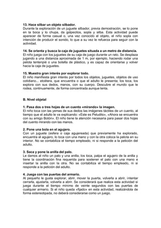 13. Hace silbar un objeto silbador.
Durante la exploración de un juguete silbador, previa demostración, se lo pone
en la boca y lo chupa, da golpecitos, sopla y silba. Esta actividad puede
aparecer de forma casual o, una vez conocido el objeto, el niño sopla con
intención de producir el sonido, lo que a su vez le refuerza para seguir con la
actividad.

14. Se orienta y busca la caja de juguetes situada a un metro de distancia.
El niño juega con los juguetes de su caja de juego durante un rato. Se desplaza
jugando a una distancia aproximada de 1 m, por ejemplo, haciendo rodar una
pelota tentenpié o una botella de plástico, y es capaz de orientarse y volver
hacia la caja de juguetes.

15. Muestra gran interés por explorar todo.
El niño manifiesta gran interés por todos los objetos, juguetes, objetos de uso
cotidiano... etcétera, que encuentra o que el adulto le presenta; los toca, los
explora con sus dedos, manos, con su cuerpo. Descubre el mundo que le
rodea, continuamente, de forma concentrada aunque lenta.


B. Nivel objetal

1. Pasa dos o tres hojas de un cuento «mirando» la imagen.
El niño toca con las yemas de sus dedos las imágenes táctiles de un cuento, al
tiempo que el adulto le va explicando: «Este es Peludito», «Ahora se encuentra
con su amigo Botón». El niño tiene la atención necesaria para pasar dos hojas
del cuento mirando con las manos.

2. Pone una bola en el agujero.
Con un juguete (esfera o caja agujereada) que previamente ha explorado,
encuentra el agujero, lo toca con una mano y con la otra coloca la pelota en su
interior. No se contabiliza el tiempo empleado, ni si responde a la petición del
adulto.

3. Saca y pone la anilla del palo.
Le damos al niño un palo y una anilla, los toca, palpa el agujero de la anilla y
tiene la coordinación fina requerida para sostener el palo con una mano e
insertar la anilla con la otra. No se contabiliza el tiempo empleado, ni si
responde a la petición del adulto.

4. Juega con las puertas del armario.
Al pequeño le gusta explorar, abrir, mover la puerta, volverla a abrir, intentar
cerrarla, ajustarla, volverla a abrir. Se considerará que realiza esta actividad si
juega durante el tiempo mínimo de veinte segundos con las puertas de
cualquier armario. Si el niño queda «fijado» en esta actividad, realizándola de
forma estereotipada, no deberá considerarse como un juego.
 