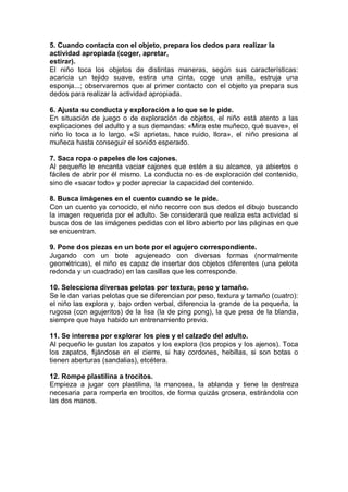 5. Cuando contacta con el objeto, prepara los dedos para realizar la
actividad apropiada (coger, apretar,
estirar).
El niño toca los objetos de distintas maneras, según sus características:
acaricia un tejido suave, estira una cinta, coge una anilla, estruja una
esponja...; observaremos que al primer contacto con el objeto ya prepara sus
dedos para realizar la actividad apropiada.

6. Ajusta su conducta y exploración a lo que se le pide.
En situación de juego o de exploración de objetos, el niño está atento a las
explicaciones del adulto y a sus demandas: «Mira este muñeco, qué suave», el
niño lo toca a lo largo. «Si aprietas, hace ruido, llora», el niño presiona al
muñeca hasta conseguir el sonido esperado.

7. Saca ropa o papeles de los cajones.
Al pequeño le encanta vaciar cajones que estén a su alcance, ya abiertos o
fáciles de abrir por él mismo. La conducta no es de exploración del contenido,
sino de «sacar todo» y poder apreciar la capacidad del contenido.

8. Busca imágenes en el cuento cuando se le pide.
Con un cuento ya conocido, el niño recorre con sus dedos el dibujo buscando
la imagen requerida por el adulto. Se considerará que realiza esta actividad si
busca dos de las imágenes pedidas con el libro abierto por las páginas en que
se encuentran.

9. Pone dos piezas en un bote por el agujero correspondiente.
Jugando con un bote agujereado con diversas formas (normalmente
geométricas), el niño es capaz de insertar dos objetos diferentes (una pelota
redonda y un cuadrado) en las casillas que les corresponde.

10. Selecciona diversas pelotas por textura, peso y tamaño.
Se le dan varias pelotas que se diferencian por peso, textura y tamaño (cuatro):
el niño las explora y, bajo orden verbal, diferencia la grande de la pequeña, la
rugosa (con agujeritos) de la lisa (la de ping pong), la que pesa de la blanda,
siempre que haya habido un entrenamiento previo.

11. Se interesa por explorar los pies y el calzado del adulto.
Al pequeño le gustan los zapatos y los explora (los propios y los ajenos). Toca
los zapatos, fijándose en el cierre, si hay cordones, hebillas, si son botas o
tienen aberturas (sandalias), etcétera.

12. Rompe plastilina a trocitos.
Empieza a jugar con plastilina, la manosea, la ablanda y tiene la destreza
necesaria para romperla en trocitos, de forma quizás grosera, estirándola con
las dos manos.
 