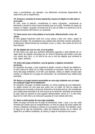 osito y acunándose, por ejemplo. Las diferentes conductas dependerán de
cada niño y de su experiencia.

16. Conoce y muestra la mano izquierda y busca el objeto en este lado si
se le pide.
El niño, ante la petición «muéstrame tu mano izquierda», comprende la
demanda y tiende su mano hacia el adulto que se lo pide. También es capaz de
buscar un objeto o juguete conocido por él y que se halle a su alcance si se le
indica la situación del mismo a su izquierda.

17. Hace sonar una o dos piezas si se le pide, diferenciando «uno» de
«dos».
El niño golpea haciendo ruido con «una» pieza o bien con «dos», según le
indique el adulto. Se considerará que realiza esta actividad cuando responde a
la demanda, diferenciando los conceptos «uno» y «dos», dos veces sin error de
tres intentos.

18. Da objetos de uno en uno, si se le piden.
El niño tiene una caja que contiene diferentes juguetes o está delante de un
cajón lleno de objetos conocidos por él. Ante la demanda del adulto («me das
uno, ahora otro, otro...»), el niño le da uno a uno los objetos que contiene la
caja, cajón, etcétera.

19. Inicio del juego simbólico: uso de gestos u objetos simulando
acciones.
En situación de juego, y tras sugerirle el adulto «vamos a llamar por teléfono»,
el niño coloca la mano en la oreja simulando el auricular. Este ítem valora el
inicio del juego simbólico: si el niño, por ejemplo, utiliza un objeto circular para
simular un volante en un juego de conducción, se considerará que realiza esta
actividad.

20. Busca un juego sonoro escondido en una caja cubierta con un trapo
en cualquier lugar de la habitación.
En situación de juego, el adulto esconde, en varios lugares de una habitación,
un objeto sonoro en una caja que cubre con un trapo. El niño es capaz de
orientarse por el sonido y busca en dirección a la fuente sonora. Se considerará
que realiza esta actividad si el niño busca en la dirección acertada encontrando
la caja. Esta se situará en tres lugares diferenciados: cerca (a 1 m del niño),
lejos (2-3 m del niño) y en dirección opuesta (2 m por detrás del niño).

21. Saca y mete partes de una caja completa.
Dado un juego conocido por él (caja de bombones, bote...) que, a su vez, está
formado por partes que se complementan, el niño es capaz de sacar partes del
mismo y después volverlas a colocar en la posición correcta. Por ejemplo: saca
la tapa de la caja de bombones, retira las distintas piezas de su interior (el
papel fino, el relleno modelado, el cartón) y luego la recompone de nuevo.
 