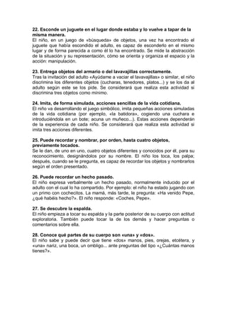 22. Esconde un juguete en el lugar donde estaba y lo vuelve a tapar de la
misma manera.
El niño, en un juego de «búsqueda» de objetos, una vez ha encontrado el
juguete que había escondido el adulto, es capaz de esconderlo en el mismo
lugar y de forma parecida a como él lo ha encontrado. Se mide la abstracción
de la situación y su representación, cómo se orienta y organiza el espacio y la
acción: manipulación.

23. Entrega objetos del armario o del lavavajillas correctamente.
Tras la invitación del adulto «Ayúdame a vaciar el lavavajillas» o similar, el niño
discrimina los diferentes objetos (cucharas, tenedores, platos...) y se los da al
adulto según este se los pide. Se considerará que realiza esta actividad si
discrimina tres objetos como mínimo.

24. Imita, de forma simulada, acciones sencillas de la vida cotidiana.
El niño va desarrollando el juego simbólico, imita pequeñas acciones simuladas
de la vida cotidiana (por ejemplo, «la batidora», cogiendo una cuchara e
introduciéndola en un bote; acuna un muñeco...). Estas acciones dependerán
de la experiencia de cada niño. Se considerará que realiza esta actividad si
imita tres acciones diferentes.

25. Puede recordar y nombrar, por orden, hasta cuatro objetos,
previamente tocados.
Se le dan, de uno en uno, cuatro objetos diferentes y conocidos por él, para su
reconocimiento, designándolos por su nombre. El niño los toca, los palpa;
después, cuando se le pregunta, es capaz de recordar los objetos y nombrarlos
según el orden presentado.

26. Puede recordar un hecho pasado.
El niño expresa verbalmente un hecho pasado, normalmente inducido por el
adulto con el cual lo ha compartido. Por ejemplo: el niño ha estado jugando con
un primo con cochecitos. La mamá, más tarde, le pregunta: «Ha venido Pepe,
¿qué habéis hecho?». El niño responde: «Coches, Pepe».

27. Se descubre la espalda.
El niño empieza a tocar su espalda y la parte posterior de su cuerpo con actitud
exploratoria. También puede tocar la de los demás y hacer preguntas o
comentarios sobre ella.

28. Conoce qué partes de su cuerpo son «una» y «dos».
El niño sabe y puede decir que tiene «dos» manos, pies, orejas, etcétera, y
«una» nariz, una boca, un ombligo... ante preguntas del tipo «¿Cuántas manos
tienes?».
 