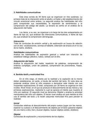 3. Habilidades comunicativas

       Esta área consta de 39 ítems que se organizan en tres subáreas. La
primera trata de la interacción entre el adulto y el bebé y del establecimiento del
vínculo emocional entre ambos. La segunda analiza las habilidades del niño
para comprender sus necesidades, la expresión de sentimientos y la
comprensión del código del adulto. La tercera se centra en el análisis de la
adquisición del habla.

       Los ítems, a su vez, se organizan a lo largo de los tres subapartados en
ítems de tipo (a), que analizan las intenciones comunicativas, e ítems de tipo
(b), que analizan la comprensión del lenguaje.

Interacción
Trata de conductas de emisión verbal y de exploración en busca de relación
con el otro: vocalizaciones, sonrisa al hablarle, extensión de brazos al oír la voz
de la madre, etcétera.

Habilidades comunicativas
Analiza las habilidades de expresión gestual y verbal con intención de
establecer diálogo (afectivo, lúdico, verbal) con el otro.

Adquisición del habla
Analiza la adquisición del habla: repetición de palabras, comprensión de
órdenes complejas, unión de palabras, comprensión de pronombres, frases,
etcétera.


4. Sentido táctil y motricidad fina

       En el niño ciego, el interés por la realidad y la captación de la misma
deben establecerse, en parte, a través del sentido del tacto. En esta área se
pretende analizar cómo el niño empieza a demostrar este interés con sus
incipientes exploraciones. El total, compuesto por 39 ítems se organiza en tres
niveles. Nivel Inicial, en el que se produce el descubrimiento de las manos y las
primeras exploraciones, mediante lo cual se aprecia el interés que muestra el
niño por explorar. El segundo nivel se denomina Objetal y analiza la actividad
manipulativa del niño con objetos. El tercer nivel analiza en qué medida el niño
usa el sentido del tacto y la recién adquirida motricidad fina para percibir la
realidad.

Inicial
Conductas relativas al descubrimiento del propio cuerpo (jugar con las manos,
explorar su cuerpo) o al descubrimiento de objetos por el tacto (pasarse objetos
de una mano a otra, tirar y buscar objetos, buscar objetos caídos, etcétera).

Objetal
Conductas de exploración y reconocimiento de los objetos.
 