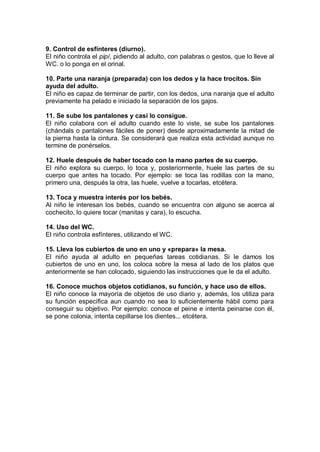 9. Control de esfínteres (diurno).
El niño controla el pipí, pidiendo al adulto, con palabras o gestos, que lo lleve al
WC. o lo ponga en el orinal.

10. Parte una naranja (preparada) con los dedos y la hace trocitos. Sin
ayuda del adulto.
El niño es capaz de terminar de partir, con los dedos, una naranja que el adulto
previamente ha pelado e iniciado la separación de los gajos.

11. Se sube los pantalones y casi lo consigue.
El niño colabora con el adulto cuando este lo viste, se sube los pantalones
(chándals o pantalones fáciles de poner) desde aproximadamente la mitad de
la pierna hasta la cintura. Se considerará que realiza esta actividad aunque no
termine de ponérselos.

12. Huele después de haber tocado con la mano partes de su cuerpo.
El niño explora su cuerpo, lo toca y, posteriormente, huele las partes de su
cuerpo que antes ha tocado. Por ejemplo: se toca las rodillas con la mano,
primero una, después la otra, las huele, vuelve a tocarlas, etcétera.

13. Toca y muestra interés por los bebés.
Al niño le interesan los bebés, cuando se encuentra con alguno se acerca al
cochecito, lo quiere tocar (manitas y cara), lo escucha.

14. Uso del WC.
El niño controla esfínteres, utilizando el WC.

15. Lleva los cubiertos de uno en uno y «prepara» la mesa.
El niño ayuda al adulto en pequeñas tareas cotidianas. Si le damos los
cubiertos de uno en uno, los coloca sobre la mesa al lado de los platos que
anteriormente se han colocado, siguiendo las instrucciones que le da el adulto.

16. Conoce muchos objetos cotidianos, su función, y hace uso de ellos.
El niño conoce la mayoría de objetos de uso diario y, además, los utiliza para
su función específica aun cuando no sea lo suficientemente hábil como para
conseguir su objetivo. Por ejemplo: conoce el peine e intenta peinarse con él,
se pone colonia, intenta cepillarse los dientes... etcétera.
 