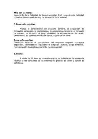 Mira con las manos
Incremento de la habilidad del tacto (motricidad fina) y uso de esta habilidad
como fuente de conocimiento y de percepción de la realidad.


5. Desarrollo cognitivo

      Analiza el conocimiento del esquema corporal, la adquisición de
conceptos espaciales, la lateralización, la organización temporal, el concepto
de número, la iniciación al juego simbólico, la representación del objeto
permanente, así como la abstracción verbal, a partir de 28 ítems.

Desarrollo cognitivo
Conductas relativas al conocimiento del esquema corporal, conceptos
espaciales, lateralización, organización temporal, número, juego simbólico,
representación de objeto permanente, memoria verbal.


6. Hábitos

        A través de 16 ítems se pretende analizar las habilidades de autonomía
relativas a las conductas de la alimentación, praxias del vestir y control de
esfínteres.
 