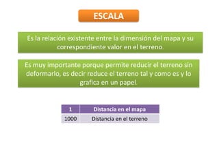 ESCALA
Es la relación existente entre la dimensión del mapa y su
correspondiente valor en el terreno.
1 Distancia en el mapa
1000 Distancia en el terreno
Es muy importante porque permite reducir el terreno sin
deformarlo, es decir reduce el terreno tal y como es y lo
grafica en un papel.
 