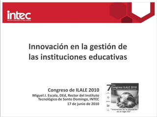 Innovación en la gestión de las instituciones educativas Congreso de ILALE 2010 Miguel J. Escala, DEd, Rector del Instituto Tecnológico de Santo Domingo, INTEC 17 de junio de 2010 