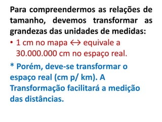 Para compreendermos as relações de
tamanho, devemos transformar as
grandezas das unidades de medidas:
• 1 cm no mapa ↔ equivale a
30.000.000 cm no espaço real.
* Porém, deve-se transformar o
espaço real (cm p/ km). A
Transformação facilitará a medição
das distâncias.
 