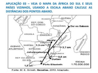 APLICAÇÃO 03 – VEJA O MAPA DA ÁFRICA DO SUL E SEUS
PAÍSES VIZINHOS, USANDO A ESCALA ABAIXO CALCULE AS
DISTÂNCIAS DOS PONTOS ABAIXO.
 