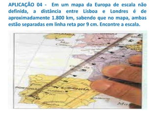 APLICAÇÃO 04 - Em um mapa da Europa de escala não
definida, a distância entre Lisboa e Londres é de
aproximadamente 1.800 km, sabendo que no mapa, ambas
estão separadas em linha reta por 9 cm. Encontre a escala.
 