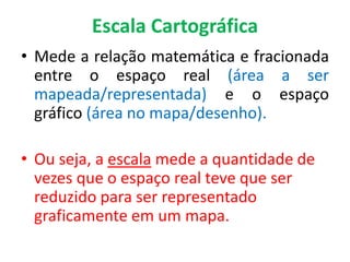 Escala Cartográfica
• Mede a relação matemática e fracionada
entre o espaço real (área a ser
mapeada/representada) e o espaço
gráfico (área no mapa/desenho).
• Ou seja, a escala mede a quantidade de
vezes que o espaço real teve que ser
reduzido para ser representado
graficamente em um mapa.
 