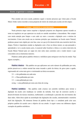 Escalas – III 
Para estudar esta nova escala, podemos seguir o mesmo processo que vimos para a Escala 
Maior. Então vamos recordar a nossa proposta de roteiro de estudo para escalas em três etapas: 
Nesta primeira etapa vamos respeitar a digitação proposta nos diagramas apenas tocando as 
notas na sequência em que aparecem na escala no sentido ascendente e descendente. Mas sempre 
com muita atenção para limpar o som cada vez mais e executar a digitação com o mínimo de 
movimentos. Como esta escala usa as mesmas posições que estudamos na Escala maior Natural, 
podemos passar mais rápido por esta fase, uma vez que já foi desenvolvida uma memória táctil dos 
shapes. Porém é importante estudar as digitações com o foco na tônica menor, ou seja pensando e 
aprendendo a ver a escala menor, pois, é essencial saber localizar a tônica e os outros intervalos da 
Escala Menor Natural para ser capaz de criar solos mais coerentes com o modo menor e que 
concordem com as harmonias menores. 
Podemos ainda aplicar padrões rítmicos e melódicos para enriquecer esta fase do estudo. Veja 
alguns exemplos... 
Padrões rítmicos – São padrões em que aplicamos um certo número de palhetadas por nota, 
porém preserva-se a ordem normal das notas tocando a partir da tônica, do grave para o agudo, 
regressando até a nota mais grave e terminando na tônica novamente: 
3/1 → três palhetadas em cada nota 
2/1 → Duas palhetadas por nota 
1/1 → uma palhetada por nota 
swing → uma palhetada por nota com ritmo de swing. 
Padrões melódicos – São padrões onde criamos um caminho melódico para treinar a 
digitação da escala com mudanças no sentido da melodia. Este tipo de exercício auxilia o 
desenvolvimento da técnica mecânica, melhorando a coordenação e precisão dos movimentos das 
duas mãos. Além disso ajuda na assimilação das digitações das escalas, automatizando a memória 
táctil das digitações. Há inúmeras formas de padrões deste tipo e o estudante pode criar seus 
próprios padrões de acordo com o objetivo de seu estudo. A seguir vemos nas tablaturas alguns 
exemplos de padrões melódicos: 
11 
Como organizar o estudo 
1ª etapa: memória e coordenação 
 