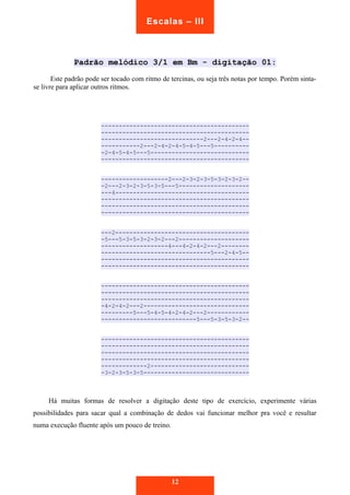 Escalas – III 
Padrão melódico 3/1 em Bm - digitação 01: 
Este padrão pode ser tocado com ritmo de tercinas, ou seja três notas por tempo. Porém sinta-se 
livre para aplicar outros ritmos. 
------------------------------------------ 
------------------------------------------ 
-----------------------------2---2-4-2-4-- 
-----------2---2-4-2-4-5-4-5---5---------- 
-2-4-5-4-5---5---------------------------- 
------------------------------------------ 
-------------------2---2-3-2-3-5-3-2-3-2-- 
-2---2-3-2-3-5-3-5---5-------------------- 
---4-------------------------------------- 
------------------------------------------ 
------------------------------------------ 
------------------------------------------ 
---2-------------------------------------- 
-5---5-3-5-3-2-3-2---2-------------------- 
-------------------4---4-2-4-2---2-------- 
-------------------------------5---2-4-5-- 
------------------------------------------ 
------------------------------------------ 
------------------------------------------ 
------------------------------------------ 
------------------------------------------ 
-4-2-4-2---2------------------------------ 
---------5---5-4-5-4-2-4-2---2------------ 
---------------------------5---5-3-5-3-2-- 
------------------------------------------ 
------------------------------------------ 
------------------------------------------ 
------------------------------------------ 
-------------2---------------------------- 
-3-2-3-5-3-5------------------------------ 
Há muitas formas de resolver a digitação deste tipo de exercício, experimente várias 
possibilidades para sacar qual a combinação de dedos vai funcionar melhor pra você e resultar 
numa execução fluente após um pouco de treino. 
12 
 