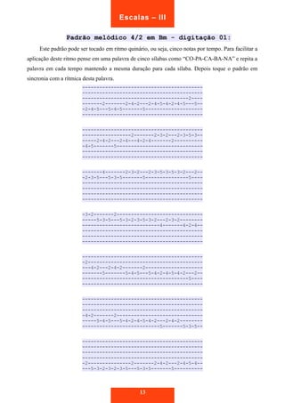 Escalas – III 
Padrão melódico 4/2 em Bm - digitação 01: 
Este padrão pode ser tocado em ritmo quinário, ou seja, cinco notas por tempo. Para facilitar a 
aplicação deste ritmo pense em uma palavra de cinco sílabas como “CO-PA-CA-BA-NA” e repita a 
palavra em cada tempo mantendo a mesma duração para cada sílaba. Depois toque o padrão em 
sincronia com a rítmica desta palavra. 
------------------------------------------ 
------------------------------------------ 
-------------------------------------2---- 
-------2-------2-4-2---2-4-5-4-2-4-5---5-- 
-2-4-5---5-4-5-------5-------------------- 
------------------------------------------ 
------------------------------------------ 
-----------------2-------2-3-2---2-3-5-3-- 
-----2-4-2---2-4---4-2-4-------2---------- 
-4-5-------5------------------------------ 
------------------------------------------ 
------------------------------------------ 
-------4-------2-3-2---2-3-5-3-5-3-2---2-- 
-2-3-5---5-3-5-------5---------------5---- 
------------------------------------------ 
------------------------------------------ 
------------------------------------------ 
------------------------------------------ 
-3-2-------2------------------------------ 
-----5-3-5---5-3-2-3-5-3-2---2-3-2-------- 
---------------------------4-------4-2-4-- 
------------------------------------------ 
------------------------------------------ 
------------------------------------------ 
------------------------------------------ 
-2---------------------------------------- 
---4-2---2-4-2-------2-------------------- 
-------5-------5-4-5---5-4-2-4-5-4-2---2-- 
-------------------------------------5---- 
------------------------------------------ 
------------------------------------------ 
------------------------------------------ 
------------------------------------------ 
-4-2-------2------------------------------ 
-----5-4-5---5-4-2-4-5-4-2---2-4-2-------- 
---------------------------5-------5-3-5-- 
------------------------------------------ 
------------------------------------------ 
------------------------------------------ 
------------------------------------------ 
-2---------------2-------2-4-2---2-4-5-4-- 
---5-3-2-3-2-3-5---5-3-5-------5---------- 
13 
 