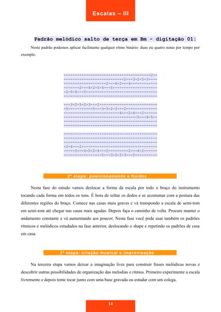 Escalas – III 
Padrão melódico salto de terça em Bm - digitação 01: 
Neste padrão podemos aplicar facilmente qualquer ritmo binário: duas ou quatro notas por tempo por 
exemplo. 
---------------------------------------2-- 
---------------------------2---3-2-5-3---- 
-------------------2---4-2---4------------ 
-------2---4-2-5-4---5-------------------- 
-2-5-4---5-------------------------------- 
------------------------------------------ 
---3-2-5-2-3---2-------------------------- 
-5-----------5---3-5-2-3---2-------------- 
-------------------------4---2-4---2------ 
---------------------------------5---4-5-- 
------------------------------------------ 
------------------------------------------ 
------------------------------------------ 
------------------------------------------ 
------------------------------------------ 
-2-4---2---------------------------------- 
-----5---4-5-2-4---2---------2---4-2------ 
-----------------5---3-5-2-3---5---------- 
2ª etapa: posicionamento e fluidez 
Nesta fase do estudo vamos deslocar a forma da escala por todo o braço do instrumento 
tocando cada forma em todos os tons. É hora de soltar os dedos e se acostumar com a postura das 
diferentes regiões do braço. Comece nas casas mais graves e vá transpondo a escala de semi-tom 
em semi-tom até chegar nas casas mais agudas. Depois faça o caminho de volta. Procure manter o 
andamento constante e vá aumentando aos poucos. Nesta fase você pode usar também os padrões 
rítmicos e melódicos estudados na fase anterior, deslocando o shape e repetindo os padrões de casa 
em casa. 
3ª etapa: criação musical e improvisação 
Na terceira etapa vamos deixar a imaginação livre para construir frases melódicas novas e 
descobrir outras possibilidades de organização das melodias e ritmos. Primeiro experimente a escala 
livremente e depois tente tocar junto com uma base gravada ou estudar com um colega. 
14 
 