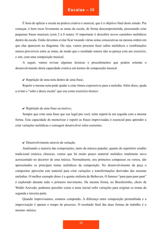 Escalas – III 
É hora de aplicar a escala na pratica criativa e musical, que é o objetivo final deste estudo. Pra 
começar, é bom tocar livremente as notas da escala, de forma descomprometida, procurando criar 
pequenas frases musicais (com 2 à 8 notas). O importante é descobrir novos caminhos melódicos 
dentro da escala. Então devemos evitar ficar tocando várias notas consecutivas na mesma ordem em 
que elas aparecem no diagrama. Ou seja, vamos procurar fazer saltos melódicos e combinações 
menos previsíveis entre as notas, de modo que o resultado sonoro não se pareça com um exercício, 
e sim, com uma composição musical. 
A seguir, vamos revisar algumas técnicas e procedimentos que podem orientar o 
desenvolvimento desta capacidade criativa em termos de composição musical 
✔ Repetição de uma nota dentro de uma frase; 
Repetir a mesma nota pode ajudar a criar ritmos expressivos para a melodia. Além disso, ajuda 
a evitar o “sobe e desce escala” que soa como exercício técnico 
✔ Repetição de uma frase ou motivo; 
Sempre que criar uma frase que soe legal pra você, tente repetir-la em seguida com a mesma 
forma. Esta capacidade de memorizar e repetir as frases improvisadas é essencial para aprender a 
criar variações melódicas e conseguir desenvolver solos coerentes. 
✔ Desenvolvimento através da variação. 
Analisando a maioria das composições, tanto da música popular, quanto do repertório erudito 
tradicional (música clássica), vemos que há muito pouco material melódico totalmente novo 
acrescentado no decorrer de uma música. Normalmente, nos primeiros compassos ou versos, são 
apresentados os principais temas melódicos da composição. No desenvolvimento da peça o 
compositor aproveita este material para criar variações e transformações derivadas das mesmas 
melodias. O melhor exemplo disso é a quinta sinfonia de Bethoven. O famoso “pam pam pam pam” 
é explorado durante todo o primeiro movimento. Da mesma forma, no Brasileirinho, choro de 
Waldir Azevedo, podemos perceber como o tema inicial sofre variações para originar os temas da 
segunda e terceira parte. 
Quando improvisamos, estamos compondo. A diferença entre composição premeditada e a 
improvisação é apenas o tempo do processo. O resultado final das duas formas de trabalho é o 
mesmo: música. 
15 
 