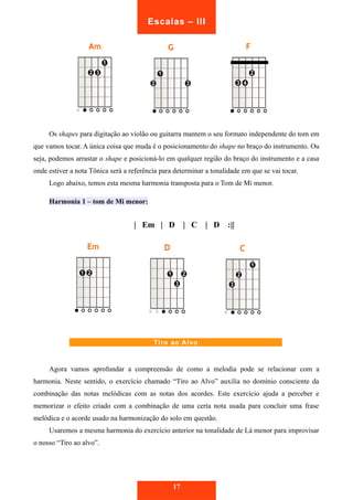 Escalas – III 
Os shapes para digitação ao violão ou guitarra mantem o seu formato independente do tom em 
que vamos tocar. A única coisa que muda é o posicionamento do shape no braço do instrumento. Ou 
seja, podemos arrastar o shape e posicioná-lo em qualquer região do braço do instrumento e a casa 
onde estiver a nota Tônica será a referência para determinar a tonalidade em que se vai tocar. 
Logo abaixo, temos esta mesma harmonia transposta para o Tom de Mi menor. 
Harmonia 1 – tom de Mi menor: 
| Em | D | C | D :|| 
Tiro ao Alvo 
Agora vamos aprofundar a compreensão de como a melodia pode se relacionar com a 
harmonia. Neste sentido, o exercício chamado “Tiro ao Alvo” auxilia no domínio consciente da 
combinação das notas melódicas com as notas dos acordes. Este exercício ajuda a perceber e 
memorizar o efeito criado com a combinação de uma certa nota usada para concluir uma frase 
melódica e o acorde usado na harmonização do solo em questão. 
Usaremos a mesma harmonia do exercício anterior na tonalidade de Lá menor para improvisar 
o nosso “Tiro ao alvo”. 
17 
 