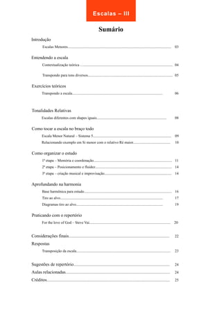 Escalas – III 
Sumário 
Introdução 
Escalas Menores............................................................................................................... 03 
Entendendo a escala 
Contextualização teórica …............................................................................................... 04 
Transpondo para tons diversos........................................................................................... 05 
Exercícios teóricos 
Transpondo a escala................................................................................................. 06 
Tonalidades Relativas 
Escalas diferentes com shapes iguais........................................................................... 08 
Como tocar a escala no braço todo 
Escala Menor Natural – Sistema 5.................................................................................... 09 
Relacionando exemplo em Si menor com o relativo Ré maior........................................ 10 
Como organizar o estudo 
1ª etapa – Memória e coordenação.................................................................................... 11 
2ª etapa – Posicionamento e fluidez.................................................................................. 14 
3ª etapa – criação musical e improvisação........................................................................ 14 
Aprofundando na harmonia 
Base harmônica para estudo.............................................................................................. 16 
Tiro ao alvo.............................................................................................................. 17 
Diagramas tiro ao alvo............................................................................................. 19 
Praticando com o repertório 
For the love of God – Steve Vai....................................................................................... 20 
Considerações finais............................................................................................................ 22 
Respostas 
Transposição da escala..................................................................................................... 23 
Sugestões de repertório....................................................................................................... 24 
Aulas relacionadas................................................................................................................ 24 
Créditos.................................................................................................................................... 25 
 