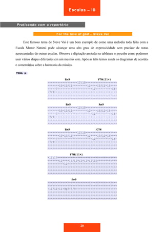 Praticando com o repertório 
Escalas – III 
For the love of god – Steve Vai 
Este famoso tema de Steve Vai é um bom exemplo de como uma melodia toda feita com a 
Escala Menor Natural pode alcançar uma alto grau de expressividade sem precisar de notas 
acrescentadas de outras escalas. Observe a digitação anotada na tablatura e perceba como podemos 
usar vários shapes diferentes em um mesmo solo. Após as tabs temos ainda os diagramas de acordes 
e comentários sobre a harmonia da música. 
TEMA A: 
Em9 F7M(11+) 
------------------1210------------------- 
-------10-10/12~--------12----10/12-15---- 
-----7---------------------12----------14~ 
-7/9-------------------------------------- 
------------------------------------------ 
------------------------------------------ 
Em9 Am9 
------------------1210------------------- 
-------10-10/12~--------12----10/12-15---- 
-----7---------------------12----------14~ 
-7/9-------------------------------------- 
------------------------------------------ 
------------------------------------------ 
Em9 C7M 
------------------1210------------------- 
-------10-10/12~--------12----10/12-15---- 
-----7---------------------12----------14~ 
-7/9-------------------------------------- 
------------------------------------------ 
------------------------------------------ 
F7M(11+) 
-1210------------------------------------ 
-------12----10/12-12-12-1210------------ 
----------12------------------------------ 
------------------------------------------ 
------------------------------------------ 
------------------------------------------ 
Em9 
------------------------------------------ 
------------------------------------------ 
-11/12-11-9p7-7/9~------------------------ 
------------------------------------------ 
------------------------------------------ 
------------------------------------------ 
20 
 