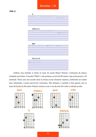 TEMA B: 
G 
Escalas – III 
-10-107-7-75-5-53-3-3/7-7------------- 
------------------------------5-53-3----- 
------------------------------------------ 
------------------------------------------ 
------------------------------------------ 
------------------------------------------ 
F7M(11+) 
-10-107-7-75-5-53-3-3-3/7-------------- 
------------------------------3h5p3-3/5-3- 
------------------------------------------ 
------------------------------------------ 
------------------------------------------ 
------------------------------------------ 
Em9 
-10-107-7-5/7-7---5p3-5/7---5p3-5/7------ 
------------------------------------------ 
------------------------------------------ 
------------------------------------------ 
------------------------------------------ 
------------------------------------------ 
D9(11)/A 
------------------------------------------ 
-5p3-3/5-53-3---------------------------- 
------------------------------------------ 
------------------------------------------ 
------------------------------------------ 
------------------------------------------ 
Embora essa melodia se limite às notas da escala Menor Natural, a harmonia da música 
extrapola esse limite. O acorde F7M(11+) não pertence ao tom de Mi menor, cuja escala possui o Fá 
sustenido. Neste caso esse acorde entra na música como elemento surpresa, conferindo um caráter 
mais sofisticado e menos previsível à harmonia. Não obstante, a melodia é feita apenas com as 
notas da Escala de Mi menor Natural, inclusive com o uso da nota Fá# sobre o referido acorde. 
21 
 