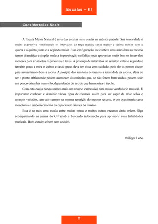 A Escala Menor Natural é uma das escalas mais usadas na música popular. Sua sonoridade é 
muito expressiva combinando os intervalos de terça menor, sexta menor e sétima menor com a 
quarta e a quinta justas e a segunda maior. Essa configuração lhe confere uma atmosfera ao mesmo 
tempo dramática e simples onde a improvisação melódica pode aproveitar muito bem os intervalos 
menores para criar solos expressivos e leves. A presença de intervalos de semitom entre o segundo e 
terceiro graus e entre o quinto e sexto graus deve ser vista com cuidado, pois são os pontos chave 
para assimilarmos bem a escala. A posição dos semitons determina a identidade da escala, além de 
ser o ponto crítico onde podem acontecer dissonâncias que, se não forem bem usadas, podem soar 
um pouco estranhas num solo, dependendo do acorde que harmoniza o trecho. 
Com esta escala conquistamos mais um recurso expressivo para nosso vocabulário musical. É 
importante conhecer e dominar vários tipos de recursos assim para ser capaz de criar solos e 
arranjos variados, sem cair sempre na mesma repetição do mesmo recurso, o que ocasionaria certa 
monotonia e empobrecimento da capacidade criativa do músico. 
Esta é só mais uma escala entre muitas outras e muitos outros recursos desta ordem. Siga 
acompanhando os cursos do Cifraclub e buscando informação para aprimorar suas habilidades 
musicais. Bons estudos e bom som a todos. 
Philippe Lobo 
22 
Considerações finais 
Escalas – III 
 
