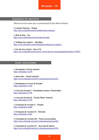 Sugestões de repertório 
Escalas – III 
Músicas em tom menor que se orientam pela Escala Menor Natural: 
✗ Canção Noturna – Skank 
http://www.cifraclub.com.br/skank/cancao-noturna/ 
✗ Dias de luta – Ira 
http://www.cifraclub.com.br/ira/dias-de-luta/ 
✗ Nothing else metters – Metallica 
http://www.cifraclub.com.br/metallica/nothing-else-matters/ 
✗ For the love of god – Steve Vai 
http://www.cifraclub.com.br/steve-vai/for-the-love-of-god/sppzh.html?bpc=CIFRA 
Aulas relacionadas 
✗ Introdução à Teoria musical 
http://cifraclub.tv/v638 
✗ Intervalos – Teoria musical 
http://www.cifraclub.com.br/tv/videoaulas/teoricas/641/ 
✗ Introdução ao Curso de Escalas 
http://cifraclub.tv/v720 
✗ Curso de Escalas I – Pentatônica menor e Penta-blues 
http://cifraclub.tv/v799 
✗ Curso de Escalas II – Escala Maior Natural 
http://cifraclub.tv/v799 
✗ Formação de Acordes I – Tríades 
http://cifraclub.tv/v680 
✗ Formação de Acordes II – Tétrades 
http://cifraclub.tv/v681 
✗ Formação de Acordes III – Notas acrescentadas 
http://www.cifraclub.com.br/tv/videoaulas/teoricas/682/ 
✗ Formação de Acordes IV – Inversão de baixos 
http://www.cifraclub.com.br/tv/videoaulas/teoricas/939/ 
24 
 