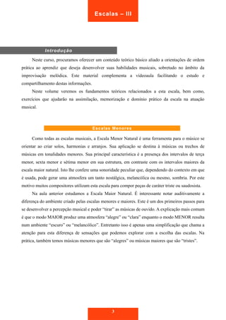 Neste curso, procuramos oferecer um conteúdo teórico básico aliado a orientações de ordem 
prática ao aprendiz que deseja desenvolver suas habilidades musicais, sobretudo no âmbito da 
improvisação melódica. Este material complementa a vídeoaula facilitando o estudo e 
compartilhamento destas informações. 
Neste volume veremos os fundamentos teóricos relacionados a esta escala, bem como, 
exercícios que ajudarão na assimilação, memorização e domínio prático da escala na atuação 
musical. 
Escalas Menores 
Como todas as escalas musicais, a Escala Menor Natural é uma ferramenta para o músico se 
orientar ao criar solos, harmonias e arranjos. Sua aplicação se destina à músicas ou trechos de 
músicas em tonalidades menores. Sua principal característica é a presença dos intervalos de terça 
menor, sexta menor e sétima menor em sua estrutura, em contraste com os intervalos maiores da 
escala maior natural. Isto lhe confere uma sonoridade peculiar que, dependendo do contexto em que 
é usada, pode gerar uma atmosfera um tanto nostálgica, melancólica ou mesmo, sombria. Por este 
motivo muitos compositores utilizam esta escala para compor peças de caráter triste ou saudosista. 
Na aula anterior estudamos a Escala Maior Natural. É interessante notar auditivamente a 
diferença do ambiente criado pelas escalas menores e maiores. Este é um dos primeiros passos para 
se desenvolver a percepção musical e poder “tirar” as músicas de ouvido. A explicação mais comum 
é que o modo MAIOR produz uma atmosfera “alegre” ou “clara” enquanto o modo MENOR resulta 
num ambiente “escuro” ou “melancólico”. Entretanto isso é apenas uma simplificação que chama a 
atenção para esta diferença de sensações que podemos explorar com a escolha das escalas. Na 
prática, também temos músicas menores que são “alegres” ou músicas maiores que são “tristes”. 
3 
Introdução 
Escalas – III 
 