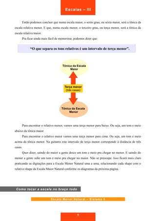 Escalas – III 
Então podemos concluir que numa escala maior, o sexto grau, ou sexta maior, será a tônica da 
escala relativa menor. E que, numa escala menor, o terceiro grau, ou terça menor, será a tônica da 
escala relativa maior. 
Pra ficar ainda mais fácil de memorizar, podemos dizer que: 
“O que separa os tons relativos é um intervalo de terça menor”. 
Tônica da Escala 
Maior 
Terça menor 
(três casas) 
Tônica da Escala 
Menor 
Para encontrar o relativo menor, vamos uma terça menor para baixo. Ou seja, um tom e meio 
abaixo da tônica maior. 
Para encontrar o relativo maior vamos uma terça menor para cima. Ou seja, um tom e meio 
acima da tônica menor. Na guitarra este intervalo de terça menor corresponde à distância de três 
casas. 
Quer dizer, saindo do maior a gente desce um tom e meio pra chegar no menor. E saindo do 
menor a gente sobe um tom e meio pra chegar no maior. Não se preocupe. Isso ficará mais claro 
praticando as digitações para a Escala Menor Natural uma a uma, relacionando cada shape com o 
relativo shape da Escala Maior Natural conforme os diagramas da próxima página. 
Escala Menor Natural – Sistema 5 
9 
Como tocar a escala no braço todo 
 