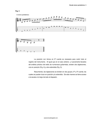 Escala menor pentatónica 3



Fig. 3




                 La posición con tónica en 5ª cuerda es necesaria para cubrir todo el
         registro del instrumento. Al igual que en el caso anterior, y nuevamente llevados
         del análisis práctico del estilo de numerosos guitarristas, existen dos digitaciones,
         una en posición (Fig. 4) y otra extendida (Fig. 5).

                 Resumiendo, las digitaciones se dividen en dos grupos, 6ª y 5ª cuerda, las
         cuales se pueden tocar en posición y/o extendida. De esta manera se tiene acceso
         a la escala a lo largo de todo el diapasón.




                                wwwmarioabbagliati.com
 