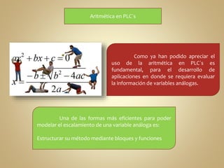 Aritmética en PLC´s 
Como ya han podido apreciar el 
uso de la aritmética en PLC´s es 
fundamental, para el desarrollo de 
aplicaciones en donde se requiera evaluar 
la información de variables análogas. 
Una de las formas más eficientes para poder 
modelar el escalamiento de una variable análoga es: 
Estructurar su método mediante bloques y funciones 
 