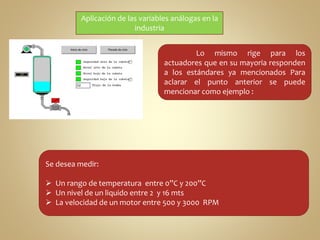 Aplicación de las variables análogas en la 
Lo mismo rige para los 
industria 
actuadores que en su mayoria responden 
a los estándares ya mencionados Para 
aclarar el punto anterior se puede 
mencionar como ejemplo : 
Se desea medir: 
 Un rango de temperatura entre 0”C y 200”C 
 Un nivel de un liquido entre 2 y 16 mts 
 La velocidad de un motor entre 500 y 3000 RPM 
 