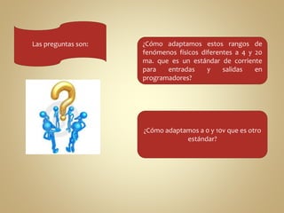 Las preguntas son: ¿Cómo adaptamos estos rangos de 
fenómenos físicos diferentes a 4 y 20 
ma. que es un estándar de corriente 
para entradas y salidas en 
programadores? 
¿Cómo adaptamos a 0 y 10v que es otro 
estándar? 
 