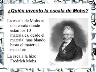 ¿Quién invento la escala de Mohs? La escala de Mohs es una escala donde están los 10 materiales, desde el material mas blando hasta el material mas duro. La escala la hizo Fredrich Mohs.