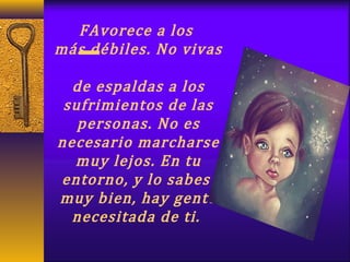 FAvorece a los
más débiles. No vivas
de espaldas a los
sufrimientos de las
personas. No es
necesario marcharse
muy lejos. En tu
entorno, y lo sabes
muy bien, hay gente
necesitada de ti.