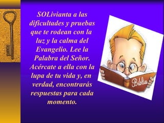 SOLivianta a las
dificultades y pruebas
que te rodean con la
luz y la calma del
Evangelio. Lee la
Palabra del Señor.
Acércate a ella con la
lupa de tu vida y, en
verdad, encontrarás
respuestas para cada
momento.