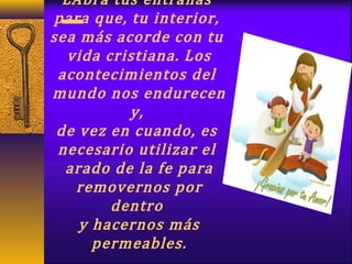 LAbra tus entrañas
para que, tu interior,
sea más acorde con tu
vida cristiana. Los
acontecimientos del
mundo nos endurecen
y,
de vez en cuando, es
necesario utilizar el
arado de la fe para
removernos por
dentro
y hacernos más
permeables.