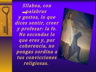 SIlabea, con
palabras
y gestos, lo que
dices sentir, creer
y profesar: la fe.
No escondas lo
que eres y, por
coherencia, no
pongas sordina a
tus convicciones
religiosas.