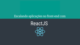 Escalando aplicações no front-end com
ReactJS
 