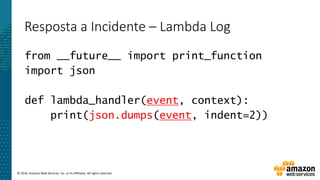 © 2016, Amazon Web Services, Inc. or its Affiliates. All rights reserved.
Resposta a Incidente – Lambda Log
from __future__ import print_function
import json
def lambda_handler(event, context):
print(json.dumps(event, indent=2))
 