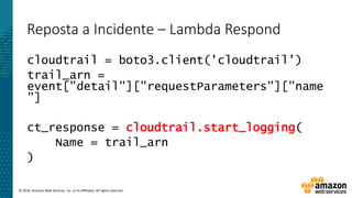 © 2016, Amazon Web Services, Inc. or its Affiliates. All rights reserved.
Reposta a Incidente – Lambda Respond
cloudtrail = boto3.client('cloudtrail')
trail_arn =
event["detail"]["requestParameters"]["name
"]
ct_response = cloudtrail.start_logging(
Name = trail_arn
)
 