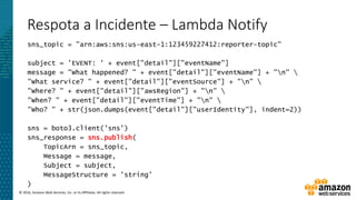 © 2016, Amazon Web Services, Inc. or its Affiliates. All rights reserved.
Respota a Incidente – Lambda Notify
sns_topic = "arn:aws:sns:us-east-1:123459227412:reporter-topic"
subject = 'EVENT: ' + event["detail"]["eventName"]
message = "What happened? " + event["detail"]["eventName"] + "n" 
"What service? " + event["detail"]["eventSource"] + "n" 
"Where? " + event["detail"]["awsRegion"] + "n" 
"When? " + event["detail"]["eventTime"] + "n" 
"Who? " + str(json.dumps(event["detail"]["userIdentity"], indent=2))
sns = boto3.client('sns')
sns_response = sns.publish(
TopicArn = sns_topic,
Message = message,
Subject = subject,
MessageStructure = 'string'
)
 