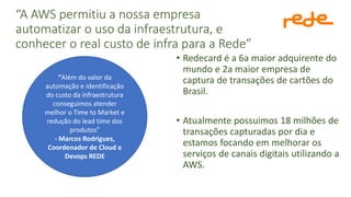 “A AWS permitiu a nossa empresa
automatizar o uso da infraestrutura, e
conhecer o real custo de infra para a Rede”
• Redecard é a 6a maior adquirente do
mundo e 2a maior empresa de
captura de transações de cartões do
Brasil.
• Atualmente possuimos 18 milhões de
transações capturadas por dia e
estamos focando em melhorar os
serviços de canais digitais utilizando a
AWS.
“Além do valor da
automação e identificação
do custo da infraestrutura
conseguimos atender
melhor o Time to Market e
redução do lead time dos
produtos”
- Marcos Rodrigues,
Coordenador de Cloud e
Devops REDE
 