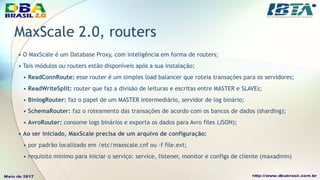 MaxScale 2.0, routers
• O MaxScale é um Database Proxy, com inteligência em forma de routers;
• Tais módulos ou routers estão disponíveis após a sua instalação;
• ReadConnRoute: esse router é um simples load balancer que roteia transações para os servidores;
• ReadWriteSplit: router que faz a divisão de leituras e escritas entre MASTER e SLAVEs;
• BinlogRouter: faz o papel de um MASTER intermediário, servidor de log binário;
• SchemaRouter: faz o roteamento das transações de acordo com os bancos de dados (sharding);
• AvroRouter: consome logs binários e exporta os dados para Avro files (JSON);
• Ao ser iniciado, MaxScale precisa de um arquivo de configuração:
• por padrão localizado em /etc/maxscale.cnf ou -f file.ext;
• requisito mínimo para iniciar o serviço: service, listener, monitor e configs de cliente (maxadmin)
 