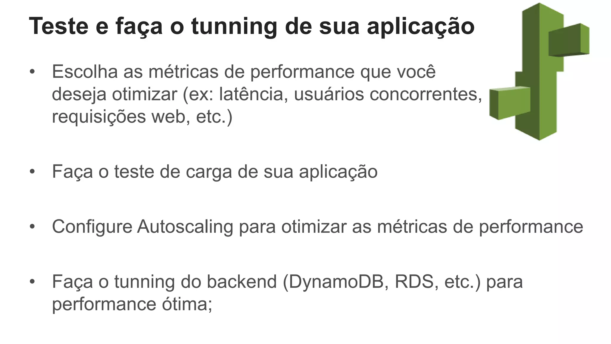 Teste e faça o tunning de sua aplicação
• Escolha as métricas de performance que você
deseja otimizar (ex: latência, usuários concorrentes,
requisições web, etc.)
• Faça o teste de carga de sua aplicação
• Configure Autoscaling para otimizar as métricas de performance
• Faça o tunning do backend (DynamoDB, RDS, etc.) para
performance ótima;
 