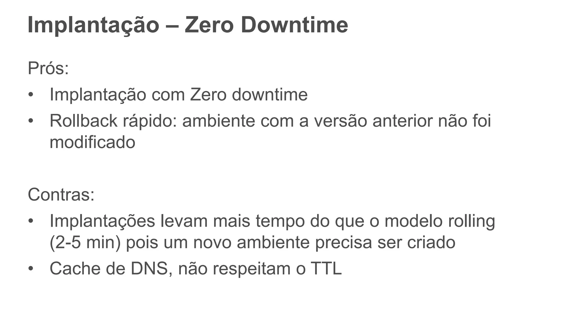 Prós:
• Implantação com Zero downtime
• Rollback rápido: ambiente com a versão anterior não foi
modificado
Contras:
• Implantações levam mais tempo do que o modelo rolling
(2-5 min) pois um novo ambiente precisa ser criado
• Cache de DNS, não respeitam o TTL
Implantação – Zero Downtime
 